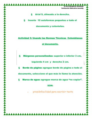 G loria Margarita Arboleda
                                        Institución Educativa kennidy



           §     Arial 9, alineado a la derecha.

     §   Inserte 10 autoformas pequeñas a todo el

                 documento y coloréelas.




Actividad 3: Usando las Normas Técnicas Colombianas

                       al documento.




§   Márgenes personalizadas: superior e inferior 3 cm,

           izquierda 4 cm y derecha 2 cm.

§   Borde de página: agregue borde de página a todo el

documento, seleccione el que más le llame la atención.

§   Marca de agua: agregue marca de agua “no copiar”.

                            SON:

               presiónfacilidad para escribir texto
 