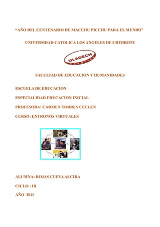 “AÑO DEL CENTENARIO DE MACCHU PICCHU PARA EL MUNDO”


     UNIVERSIDAD CATOLICA LOS ANGELES DE CHIMBOTE




           FACULTAD DE EDUCACION Y HUMANIDADES


ESCUELA DE EDUCACION

ESPECIALIDAD EDUCACION INICIAL

PROFESORA: CARMEN TORRES CECLEN

CURSO: ENTRONOS VIRTUALES




ALUMNA: ROJAS CUEVA ALCIRA

CICLO : III

AÑO 2011
 