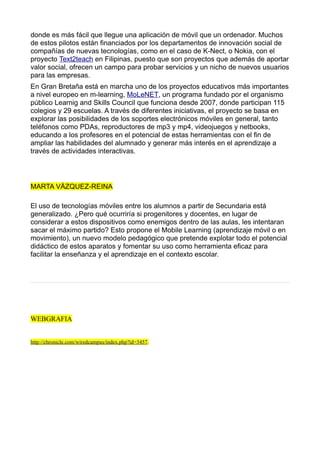 donde es más fácil que llegue una aplicación de móvil que un ordenador. Muchos
de estos pilotos están financiados por los departamentos de innovación social de
compañías de nuevas tecnologías, como en el caso de K-Nect, o Nokia, con el
proyecto Text2teach en Filipinas, puesto que son proyectos que además de aportar
valor social, ofrecen un campo para probar servicios y un nicho de nuevos usuarios
para las empresas.
En Gran Bretaña está en marcha uno de los proyectos educativos más importantes
a nivel europeo en m-learning, MoLeNET, un programa fundado por el organismo
público Learnig and Skills Council que funciona desde 2007, donde participan 115
colegios y 29 escuelas. A través de diferentes iniciativas, el proyecto se basa en
explorar las posibilidades de los soportes electrónicos móviles en general, tanto
teléfonos como PDAs, reproductores de mp3 y mp4, videojuegos y netbooks,
educando a los profesores en el potencial de estas herramientas con el fin de
ampliar las habilidades del alumnado y generar más interés en el aprendizaje a
través de actividades interactivas.




MARTA VÁZQUEZ-REINA

El uso de tecnologías móviles entre los alumnos a partir de Secundaria está
generalizado. ¿Pero qué ocurriría si progenitores y docentes, en lugar de
considerar a estos dispositivos como enemigos dentro de las aulas, les intentaran
sacar el máximo partido? Esto propone el Mobile Learning (aprendizaje móvil o en
movimiento), un nuevo modelo pedagógico que pretende explotar todo el potencial
didáctico de estos aparatos y fomentar su uso como herramienta eficaz para
facilitar la enseñanza y el aprendizaje en el contexto escolar.




WEBGRAFIA


http://chronicle.com/wiredcampus/index.php?id=3457.
 