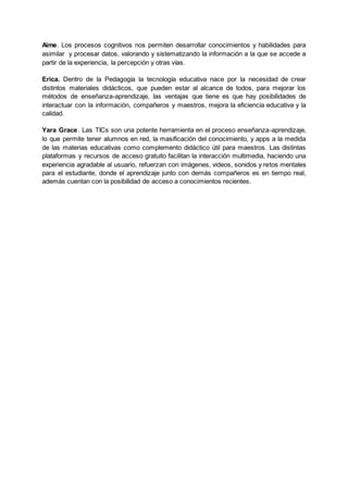 Aime. Los procesos cognitivos nos permiten desarrollar conocimientos y habilidades para
asimilar y procesar datos, valorando y sistematizando la información a la que se accede a
partir de la experiencia, la percepción y otras vías.
Erica. Dentro de la Pedagogía la tecnología educativa nace por la necesidad de crear
distintos materiales didácticos, que pueden estar al alcance de todos, para mejorar los
métodos de enseñanza-aprendizaje, las ventajas que tiene es que hay posibilidades de
interactuar con la información, compañeros y maestros, mejora la eficiencia educativa y la
calidad.
Yara Grace. Las TICs son una potente herramienta en el proceso enseñanza-aprendizaje,
lo que permite tener alumnos en red, la masificación del conocimiento, y apps a la medida
de las materias educativas como complemento didáctico útil para maestros. Las distintas
plataformas y recursos de acceso gratuito facilitan la interacción multimedia, haciendo una
experiencia agradable al usuario, refuerzan con imágenes, videos, sonidos y retos mentales
para el estudiante, donde el aprendizaje junto con demás compañeros es en tiempo real,
además cuentan con la posibilidad de acceso a conocimientos recientes.
 