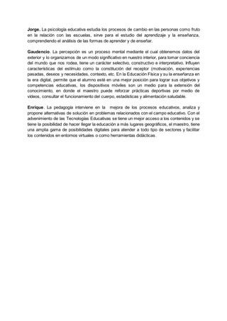 Jorge. La psicología educativa estudia los procesos de cambio en las personas como fruto
en la relación con las escuelas, sirve para el estudio del aprendizaje y la enseñanza,
comprendiendo el análisis de las formas de aprender y de enseñar.
Gaudencio. La percepción es un proceso mental mediante el cual obtenemos datos del
exterior y lo organizamos de un modo significativo en nuestro interior, para tomar conciencia
del mundo que nos rodea, tiene un carácter selectivo, constructivo e interpretativo. Influyen
características del estímulo como la constitución del receptor (motivación, experiencias
pasadas, deseos y necesidades, contexto, etc. En la Educación Física y su la enseñanza en
la era digital, permite que el alumno esté en una mejor posición para lograr sus objetivos y
competencias educativas, los dispositivos móviles son un medio para la extensión del
conocimiento, en donde el maestro puede reforzar prácticas deportivas por medio de
vídeos, consultar el funcionamiento del cuerpo, estadísticas y alimentación saludable.
Enrique. La pedagogía interviene en la mejora de los procesos educativos, analiza y
propone alternativas de solución en problemas relacionados con el campo educativo. Con el
advenimiento de las Tecnologías Educativas se tiene un mejor acceso a los contenidos y se
tiene la posibilidad de hacer llegar la educación a más lugares geográficos, el maestro, tiene
una amplia gama de posibilidades digitales para atender a todo tipo de sectores y facilitar
los contenidos en entornos virtuales o como herramientas didácticas.
 