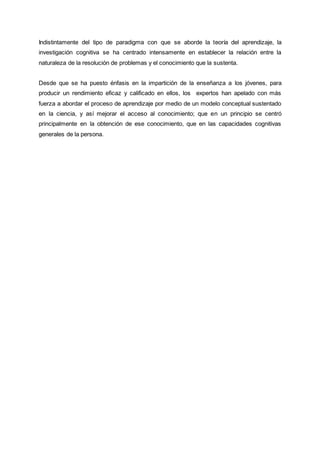 Indistintamente del tipo de paradigma con que se aborde la teoría del aprendizaje, la
investigación cognitiva se ha centrado intensamente en establecer la relación entre la
naturaleza de la resolución de problemas y el conocimiento que la sustenta.
Desde que se ha puesto énfasis en la impartición de la enseñanza a los jóvenes, para
producir un rendimiento eficaz y calificado en ellos, los expertos han apelado con más
fuerza a abordar el proceso de aprendizaje por medio de un modelo conceptual sustentado
en la ciencia, y así mejorar el acceso al conocimiento; que en un principio se centró
principalmente en la obtención de ese conocimiento, que en las capacidades cognitivas
generales de la persona.
 