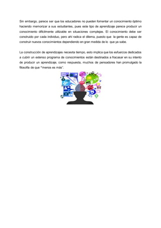 Sin embargo, parece ser que los educadores no pueden fomentar un conocimiento óptimo
haciendo memorizar a sus estudiantes, pues este tipo de aprendizaje parece producir un
conocimiento difícilmente utilizable en situaciones complejas. El conocimiento debe ser
construido por cada individuo, pero ahí radica el dilema, puesto que la gente es capaz de
construir nuevos conocimientos dependiendo en gran medida de lo que ya sabe.
La construcción de aprendizajes necesita tiempo, esto implica que los esfuerzos dedicados
a cubrir un extenso programa de conocimientos están destinados a fracasar en su intento
de producir un aprendizaje, como respuesta, muchos de pensadores han promulgado la
filosofía de que “menos es más”.
 