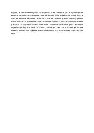A parte, la investigación cognitiva ha empezado a ser interesante para el aprendizaje en
entornos naturales como el aula de clase por ejemplo. Estos experimentos que se llevan a
cabo en entornos educativos, estimulan a que los alumnos puedan percibir y pensar
mediante su propia experiencia, lo que permite que un alumno aprenda mediante el ensayo
y el error. La cognición también puede estar distribuida socialmente, junto con ciertos
aspectos que hay que evitar, el primero consiste en creer que el aprendizaje es una
cuestión de interiorizar procesos que inicialmente han sido practicados en interacción con
otros;
 