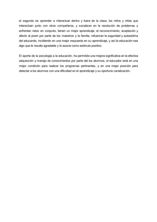 el segundo es aprender a interactuar dentro y fuera de la clase, los niños y niñas que
interactúan junto con otros compañeros, y socializan en la resolución de problemas y
enfrentan retos en conjunto, tienen un mejor aprendizaje, el reconocimiento, aceptación y
afecto al joven por parte de los maestros y la familia, refuerzan la seguridad y autoestima
del educando, incidiendo en una mejor respuesta en su aprendizaje, y así la educación sea
algo que le resulte agradable y lo asocie como estímulo positivo.
El aporte de la psicología a la educación, ha permitido una mejora significativa en la efectiva
adquisición y manejo de conocimientos por parte del los alumnos, el educador está en una
mejor condición para realizar los programas pertinentes, y en una mejor posición para
detectar a los alumnos con una dificultad en el aprendizaje y su oportuna canalización.
 