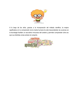 A lo largo de los años, gracias a la incorporación del método científico, la mejora
significativa en la comprensión de la mente humana ha sido trascendental, los avances en
la tecnología facilitan un escrutinio minucioso del cerebro y permiten comprender cómo es
que sus distintas zonas actúan en conjunto.
 
