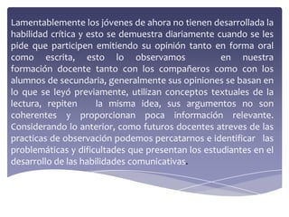 Lamentablemente los jóvenes de ahora no tienen desarrollada la
habilidad crítica y esto se demuestra diariamente cuando se les
pide que participen emitiendo su opinión tanto en forma oral
como escrita, esto lo observamos                   en nuestra
formación docente tanto con los compañeros como con los
alumnos de secundaria, generalmente sus opiniones se basan en
lo que se leyó previamente, utilizan conceptos textuales de la
lectura, repiten      la misma idea, sus argumentos no son
coherentes y proporcionan poca información relevante.
Considerando lo anterior, como futuros docentes atreves de las
practicas de observación podemos percatarnos e identificar las
problemáticas y dificultades que presentan los estudiantes en el
desarrollo de las habilidades comunicativas.
 