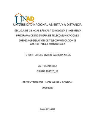 UNIVERSIDAD NACIONAL ABIERTA Y A DISTANCIA
ESCUELA DE CIENCIAS BÁSICAS TECNOLOGÍA E INGENIERÍA
 PROGRAMA DE INGENIERIA DE TELECOMUNICACIONES
   208020A-LEGISLACION DE TELECOMUNICACIONES
           Act. 10: Trabajo colaborativo 2


       TUTOR: HAROLD EMILIO CABRERA MESA


                  ACTIVIDAD No 2
                GRUPO 208020_13


      PRESENTADO POR: JHON WILLIAN RONDON
                    79693087




                   Bogota 19/11/2012
 