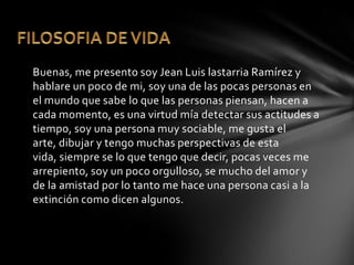Buenas, me presento soy Jean Luis lastarria Ramírez y
hablare un poco de mi, soy una de las pocas personas en
el mundo que sabe lo que las personas piensan, hacen a
cada momento, es una virtud mía detectar sus actitudes a
tiempo, soy una persona muy sociable, me gusta el
arte, dibujar y tengo muchas perspectivas de esta
vida, siempre se lo que tengo que decir, pocas veces me
arrepiento, soy un poco orgulloso, se mucho del amor y
de la amistad por lo tanto me hace una persona casi a la
extinción como dicen algunos.
 