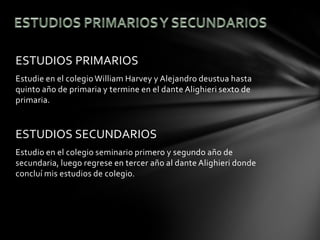 ESTUDIOS PRIMARIOS
Estudie en el colegio William Harvey y Alejandro deustua hasta
quinto año de primaria y termine en el dante Alighieri sexto de
primaria.


ESTUDIOS SECUNDARIOS
Estudio en el colegio seminario primero y segundo año de
secundaria, luego regrese en tercer año al dante Alighieri donde
concluí mis estudios de colegio.
 