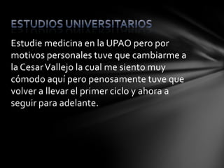 Estudie medicina en la UPAO pero por
motivos personales tuve que cambiarme a
la Cesar Vallejo la cual me siento muy
cómodo aquí pero penosamente tuve que
volver a llevar el primer ciclo y ahora a
seguir para adelante.
 