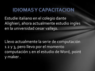 Estudie italiano en el colegio dante
Alighieri, ahora actualmente estudio ingles
en la universidad cesar vallejo.


Llevo actualmente la serie de computación
1 2 y 3, pero llevo por el momento
computación 1 en el estudio de Word, point
y maker .
 