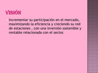  Incrementar

su participación en el mercado,
maximizando la eficiencia y creciendo su red
de estaciones , con una inversión sostenible y
rentable relacionada con el sector.

 