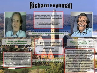 Richard Feynman nació el 11 de mayo de
1918 en Nueva York; sus padres eran judíos,
aunque él se consideraba ``ateo declarado´´
De niño disfrutaba reparando radios,
tenía talento para la ingeniería.
El proyecto Manhattan
Proyecto para desarrollar la bomba atómica
Afirmó ser el unico en ver la explosión sin
las gafas oscuras.
Dirigió al equipo de calculistas
Richard Feynman se graduó en el Instituto
de Tecnología de Massachusetts en 1939
y recibió su doctorado en la Universidad
de Princeton en 1942
Mientras trabajaba en su tesis doctoral,
Feynman se casó con Arline Greenbaum
La primera esposa de Feynman, Arline
Greenbaum (Putzie), murió mientras él estaba
trabajando en el proyecto Manhattan. Se casó
una segunda vez, con Mary Louise Bell,
de Neodesha, Kansas, en junio de 1952; el
matrimonio fue breve y fracasado.
Feynman se casó más tarde con Gweneth
Howarth, del Reino Unido, que compartía
su entusiasmo por la vida. Además de su
hogar en Altadena, California, tenían una
casa en la playa en Baja California.
Permanecieron casados el resto de sus vidas
y tuvieron un hijo propio, Carl, y una
hija adoptiva, Michelle.
Ciencia es creer en la ignorancia de los científicos.Ciencia es creer en la ignorancia de los científicos.
La Física es a las Matemáticas loLa Física es a las Matemáticas lo
que el sexo es a la masturbaciónque el sexo es a la masturbación
El futuro es impredecible, todoEl futuro es impredecible, todo
se basa en probabilidades.se basa en probabilidades.
Lo que no puedo crear, no lo entiendo.Lo que no puedo crear, no lo entiendo.
 