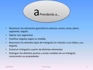 • Reconocer los elementos geométricos básicos: punto, recta, plano,
segmento, ángulo.
• Operar con segmentos
• Clasificar ángulos según su medida
• Reconocer los distintos tipos de triángulos en relación a sus lados y sus
ángulos
• Construir triángulos a partir de distintos elementos
• Distinguir los distintos puntos y rectas notables de un triángulo,
conociendo sus propiedades
aPrenderás a…
2016/05/16 Oier Godinez 4
 