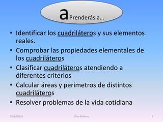 • Identificar los cuadriláteros y sus elementos
reales.
• Comprobar las propiedades elementales de
los cuadriláteros
• Clasificar cuadriláteros atendiendo a
diferentes criterios
• Calcular áreas y perimetros de distintos
cuadriláteros
• Resolver problemas de la vida cotidiana
2016/05/16 Oier Godinez 7
aPrenderás a…
 