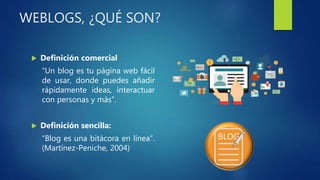 WEBLOGS, ¿QUÉ SON?
 Definición comercial
“Un blog es tu página web fácil
de usar, donde puedes añadir
rápidamente ideas, interactuar
con personas y más”.
 Definición sencilla:
“Blog es una bitácora en línea”.
(Martínez-Peniche, 2004)
 