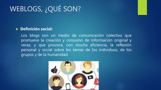 WEBLOGS, ¿QUÉ SON?
 Definición social:
Los blogs son un medio de comunicación colectivo que
promueve la creación y consumo de información original y
veraz, y que provoca, con mucha eficiencia, la reflexión
personal y social sobre los temas de los individuos, de los
grupos y de la humanidad.
 