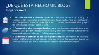 ¿DE QUÉ ESTÁ HECHO UN BLOG?
Blogs por fuera
 1. Lista de entradas a diversos textos: es la columna vertebral de un blog. Las
entradas están ordenadas cronológicamente, llevan fecha, hora de publicación,
título, las primeras líneas del texto, liga al texto completo, nombre del autor y liga a
los comentarios emitidos sobre el texto.
 2. Comentarios a los textos publicados: parte más interactiva entre el autor y sus
lectores. Estos pueden “dialogar” con el autor y entre ellos mismos publicando sus
comentarios dentro del espacio del texto en cuestión.
 3. Calendario o archivos de los textos publicados: Los calendarios en los blogs
indican gráficamente en qué días del mes que corre se han publicado textos; los
archivos son ligas por mes o semana para acceder a los textos publicados
 