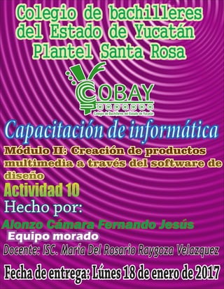 Colegio de bachilleres
del Estado de Yucatán
Plantel Santa Rosa
Capacitacióndeinformática
Hecho por:
Alonzo Cámara Fernando Jesús
Fechadeentrega:Lúnes18deenerode2017
Docente: ISC. María Del Rosario Raygoza Velazquez
Equipo morado