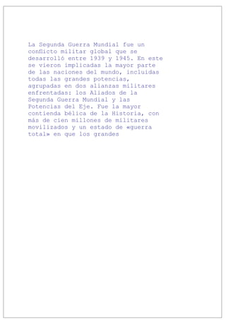 La Segunda Guerra Mundial fue un
conflicto militar global que se
desarrolló entre 1939 y 1945. En este
se vieron implicadas la mayor parte
de las naciones del mundo, incluidas
todas las grandes potencias,
agrupadas en dos alianzas militares
enfrentadas: los Aliados de la
Segunda Guerra Mundial y las
Potencias del Eje. Fue la mayor
contienda bélica de la Historia, con
más de cien millones de militares
movilizados y un estado de «guerra
total» en que los grandes