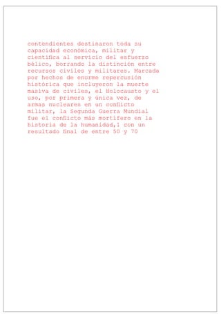 contendientes destinaron toda su
capacidad económica, militar y
científica al servicio del esfuerzo
bélico, borrando la distinción entre
recursos civiles y militares. Marcada
por hechos de enorme repercusión
histórica que incluyeron la muerte
masiva de civiles, el Holocausto y el
uso, por primera y única vez, de
armas nucleares en un conflicto
militar, la Segunda Guerra Mundial
fue el conflicto más mortífero en la
historia de la humanidad,1 con un
resultado final de entre 50 y 70