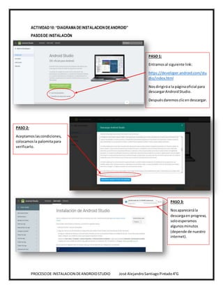 PROCESODE INSTALACION DEANDROIDSTUDIO José AlejandroSantiagoPintado4°G
ACTIVIDAD10:“DIAGRAMADEINSTALACIONDEANDROID”
PASOSDE INSTALACIÓN
PASO 1:
Entramosal siguiente link:
https://developer.android.com/stu
dio/index.html
Nosdirigiráa la páginaoficial para
descargarAndroidStudio.
Despuésdaremosclicen descargar.
PASO 2:
Aceptamoslascondiciones,
colocamosla palomitapara
verificarlo.
PASO 3:
Nosaparecerála
descargaen progreso,
soloesperamos
algunos minutos
(depende de nuestro
internet).
 