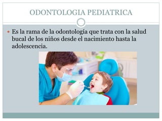 ODONTOLOGIA PEDIATRICA
 Es la rama de la odontología que trata con la salud
bucal de los niños desde el nacimiento hasta la
adolescencia.
 