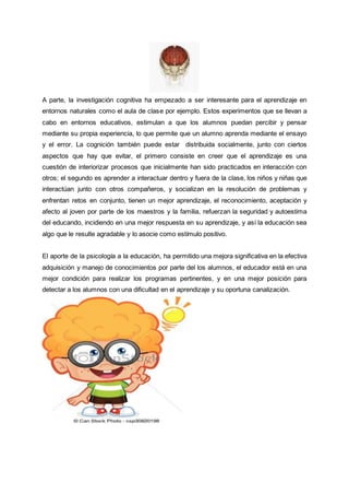 A parte, la investigación cognitiva ha empezado a ser interesante para el aprendizaje en
entornos naturales como el aula de clase por ejemplo. Estos experimentos que se llevan a
cabo en entornos educativos, estimulan a que los alumnos puedan percibir y pensar
mediante su propia experiencia, lo que permite que un alumno aprenda mediante el ensayo
y el error. La cognición también puede estar distribuida socialmente, junto con ciertos
aspectos que hay que evitar, el primero consiste en creer que el aprendizaje es una
cuestión de interiorizar procesos que inicialmente han sido practicados en interacción con
otros; el segundo es aprender a interactuar dentro y fuera de la clase, los niños y niñas que
interactúan junto con otros compañeros, y socializan en la resolución de problemas y
enfrentan retos en conjunto, tienen un mejor aprendizaje, el reconocimiento, aceptación y
afecto al joven por parte de los maestros y la familia, refuerzan la seguridad y autoestima
del educando, incidiendo en una mejor respuesta en su aprendizaje, y así la educación sea
algo que le resulte agradable y lo asocie como estímulo positivo.
El aporte de la psicología a la educación, ha permitido una mejora significativa en la efectiva
adquisición y manejo de conocimientos por parte del los alumnos, el educador está en una
mejor condición para realizar los programas pertinentes, y en una mejor posición para
detectar a los alumnos con una dificultad en el aprendizaje y su oportuna canalización.
 
