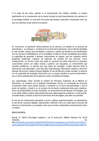 A lo largo de los años, gracias a la incorporación del método científico, la mejora
significativa en la comprensión de la mente humana ha sido trascendental, los avances en
la tecnología facilitan un escrutinio minucioso del cerebro y permiten comprender cómo es
que sus distintas zonas actúan en conjunto.
En conclusión, la aplicación teórico-práctica de la ciencia y el método en el proceso de
aprendizaje y su enfoque e incidencia en la rama de la educación, hoy en día han facilitado
la vida escolar, puesto que estudiantes, maestros y padres de familia se ven beneficiados
con los avances metodológicos; en la actualidad, el ideal es formar estudiantes que tengan
la capacidad de aprender y generar conocimiento en equipo, que los maestros lanzan
preguntas poderosas, capaces de estimular las mentes de sus alumnos; como
consecuencia, se formen seres que estén en posición de saber reaccionar al procesar
conocimiento previo con datos nuevos y generar una respuesta, un conocimiento que
resuelva problemas, un alumno que sea capaz de investigar y saber discernir entre la
información más adecuada, y aún más allá, sepa distinguir información verídica y útil en los
tiempos del acceso a datos masivos digitales, el uso de Internet y redes sociales, un alumno
con la capacidad de investigar información por su propia iniciativa, lo que lo encaminará a
ser un futuro profesionista de excelencia y buen compañero de trabajo.
Los aprendizajes vistos durante la materia de Procesos Cognitivos de la Mestría en
Educación, en conjunto con el enfoque Conectivista, forman un compendio de recursos
sumamente útiles como bases teóricas y prácticas en el tema del aprendizaje, y son el
punto de partida y directriz en el proceso de formación profesional tanto para maestros,
cómo de profesionales de otras disciplinas, en el escenario de las Nuevas Tecnologías, que
si se saben utilizar y aplicar adecuadamente para cada programa académico y nivel escolar,
complementan y motivan al alumno en términos de la éra digital, para ellos muy familiar.
El reto de las instituciones educativas y de las políticas gubernamentales, es estandarizar
el uso de los recursos digitales, aplicaciones e Internet, como un medio para el acceso del
alumno al conocimiento y un potente motor que lo invite a desarrollar el pensamiento crítico
y creativo.
BIBLIOGRAFÍA
Brunig, R. (2012) Psicología cognitiva y de la instrucción, Madrid: Pearson Pp. 33-35
Obtenido de:
http://l.facebook.com/l.php?u=http%3A%2F%2Fwww.spacediseno.com%2Fcursos%2Fproc
esoscognitivos%2Factividad4%2FBruningMemoriasensorialaCortoPlazoyOperativa.pdf&h=A
 