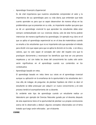 - Aprendizaje Vivencial o Experiencial
Es de vital importancia que nuestros estudiantes comprendan el valor y la
importancia de sus aprendizajes para su vida diaria, que entiendan que todo
cuanto aprenden es para que se sepan desenvolver de manera eficaz en las
problemáticas que se presentan en su vida , es importante resaltar que para que
se dé un aprendizaje vivencial lo que aprendan los estudiantes debe estar
siempre contextualizado con sus vivencias diarias, solo de esta forma podrán
interiorizar de manera significativa los aprendizajes. Un ejemplo muy claro en el
que se aplica el aprendizaje experiencial es en el área de matemáticas cuando
se enseña a los estudiantes que no es importante solo que aprendan el método
para dividir sino que sepan para que se aplica la división en la vida, o en ética y
valores, que no solo sepan el concepto del valor del respeto sino que lo
practiquen diariamente y reconozcan los beneficios que trae ser una persona
respetuosa y así con todas las áreas del conocimiento las cuales solo serán
serán significativas en el aprendizaje cuando sus contenidos se los
contextualice.
- Aprendizaje basado en retos.
El aprendizaje basado en retos tiene sus raíces en el aprendizaje vivencial
aunque su aplicación en la enseñanza da la oportunidad a los estudiantes de ir
mas allá, de indagar, de preguntar, de plantear hipótesis de inferir es decir el
estudiante se debe preocupar por adquirir un nuevo conocimiento y en este
proceso tendrá el acompañamiento de su docente.
Es evidente este tipo de aprendizaje cuando un estudiante realiza un
laboratorio por ejemplo de Ciencias Naturales guiado por el docente, después
de esta experiencia tiene el la oportunidad de plantear sus propias conclusiones
acerca de lo observado y deducir algunos conceptos relacionados con el tema
tratado que luego serán reforzados por el docente.
CIERRE
 