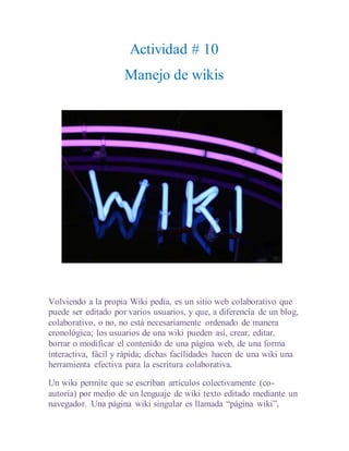 Actividad # 10
Manejo de wikis
Volviendo a la propia Wiki pedía, es un sitio web colaborativo que
puede ser editado por varios usuarios, y que, a diferencia de un blog,
colaborativo, o no, no está necesariamente ordenado de manera
cronológica; los usuarios de una wiki pueden así, crear, editar,
borrar o modificar el contenido de una página web, de una forma
interactiva, fácil y rápida; dichas facilidades hacen de una wiki una
herramienta efectiva para la escritura colaborativa.
Un wiki permite que se escriban artículos colectivamente (co-
autoría) por medio de un lenguaje de wiki texto editado mediante un
navegador. Una página wiki singular es llamada “página wiki”,
 