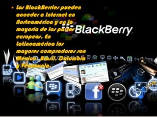    Los BlackBerries pueden
    acceder a Internet en
    Norteamérica y en la
    mayoría de los países
    europeos. En
    Latinoamérica los
    mayores compradores son
    México, Brasil, Colombia
    y Venezuela.
 