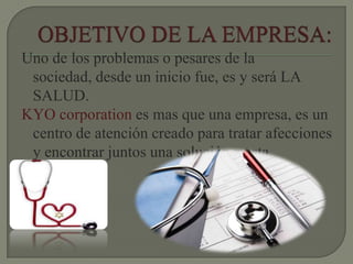 Uno de los problemas o pesares de la
sociedad, desde un inicio fue, es y será LA
SALUD.
KYO corporation es mas que una empresa, es un
centro de atención creado para tratar afecciones
y encontrar juntos una solución a esta.
 