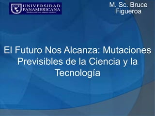 El Futuro Nos Alcanza: Mutaciones
Previsibles de la Ciencia y la
Tecnología
M. Sc. Bruce
Figueroa
 