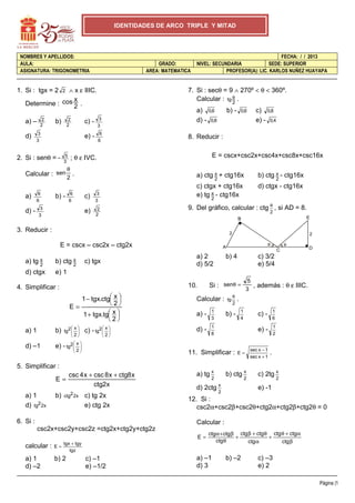 IDENTIDADES DE ARCO TRIPLE Y MITAD

NOMBRES Y APELLIDOS:
AULA:
ASIGNATURA: TRIGONOMETRIA

GRADO:
AREA: MATEMATICA

7. Si : secθ = 9 ∧ 270º < θ < 360º.
θ
Calcular : tg 2 .

∧ x ε IIIC.
x
Determine : cos 2 .

1. Si : tgx = 2

a) –
d)

2
2

2

3
3
5
3

Calcular : sen
6
6

d) -

6
6

c) 0,8
e) - 0,4

x
a) ctg 2 + ctg16x

c)

3
3

0,6

E = cscx+csc2x+csc4x+csc8x+csc16x

θ
.
2
6
6

b) -

8. Reducir :

; θ ε IVC.

2
2

x
b) ctg 2 - ctg16x

c) ctgx + ctg16x
x
e) tg 2 - ctg16x

3
3

e)

b) -

a) 0,6
d) - 0,8

3
3

e) -

b)

2. Si : senθ = -

a)

c) -

2
2

FECHA: / / 2013
NIVEL: SECUNDARIA
SEDE: SUPERIOR
PROFESOR(A): LIC. KARLOS NUÑEZ HUAYAPA

d) ctgx - ctg16x

9. Del gráfico, calcular : ctg θ , si AD = 8.
2

E

B

3. Reducir :

2

E = cscx – csc2x – ctg2x
x
a) tg 2

x
b) ctg 2

d) ctgx

2
θ

A

a) 2
d) 5/2

θ
C

b) 4

D

c) 3/2
e) 5/4

e) 1

c) tgx

1 − tgx.ctg x 
 
2
E=
1 + tgx.tg x 
 
2
x
tg2  
 
2

a) 1

b)

d) –1

c) - tg2  x 
 
 

e) - tg2  x 
 
 

Calcular :
a) -

1
3

d) -

tg

θ
2

.

1
8

2

2

5
, además : θ ε IIIC.
3

Si : senθ =

10.

4. Simplificar :

11. Simplificar :

c) -

1
4

E=

1
6

e) -

b) -

1
2

sec x − 1
sec x + 1

.

5. Simplificar :
E=
a) 1
d) tg2 2x

b)

csc 4 x + csc 8 x + ctg8 x
ctg2 x

ctg2 2x

c) tg 2x
e) ctg 2x

6. Si :

a) tg x

b) ctg x

2

d) 2ctg

2

x
2

c) 2tg x

2

e) -1

12. Si :
csc2α+csc2β+csc2θ+ctg2α+ctg2β+ctg2θ = 0
Calcular :

csc2x+csc2y+csc2z =ctg2x+ctg2y+ctg2z
E=

tgx + tgy
tgz

calcular :

E=

a) 1
d) –2

b) 2

c) –1
e) –1/2

ctg α + ctg β ctg β + ctg θ ctg θ + ctg α
+
+
ctg θ
ctg α
ctg β

a) –1
d) 3

b) –2

c) –3
e) 2
Página |1

 