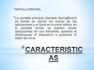 * PANTALLA PRINCIPAL

*La pantalla principal (llamada SpringBoard)
 es donde se ubican los iconos de las
 aplicaciones y el Dock en la parte inferior de
 la pantalla donde se pueden anclar
 aplicaciones de uso frecuente, aparece al
 desbloquear el dispositivo o presionar el
 botón de inicio.



     *
 