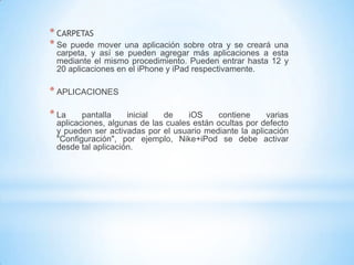 * CARPETAS
* Se puede  mover una aplicación sobre otra y se creará una
 carpeta, y así se pueden agregar más aplicaciones a esta
 mediante el mismo procedimiento. Pueden entrar hasta 12 y
 20 aplicaciones en el iPhone y iPad respectivamente.

* APLICACIONES

* La    pantalla    inicial  de     iOS    contiene     varias
 aplicaciones, algunas de las cuales están ocultas por defecto
 y pueden ser activadas por el usuario mediante la aplicación
 "Configuración", por ejemplo, Nike+iPod se debe activar
 desde tal aplicación.
 