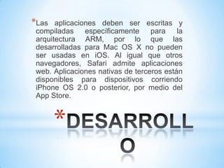 *Las   aplicaciones deben ser escritas y
 compiladas     específicamente    para    la
 arquitectura ARM, por lo que las
 desarrolladas para Mac OS X no pueden
 ser usadas en iOS. Al igual que otros
 navegadores, Safari admite aplicaciones
 web. Aplicaciones nativas de terceros están
 disponibles para dispositivos corriendo
 iPhone OS 2.0 o posterior, por medio del
 App Store.



       *
 