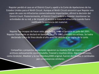 . Napster perdió el caso en el District Court y apeló a la Corte de Apelaciones de los
Estados Unidos para el Ninth Circuit. Aunque el Ninth Circuit encontró que Napster era
   capaz de usos no-infractorios comercialmente importantes, afirmó la decisión del
    District Court. Posteriormente, el District Court ordenó a Napster monitorear las
    actividades de su red, y de impedir el acceso a material infractorio cuando fuera
                           notificada la existencia del material.


  Napster fue incapaz de hacer esto, por lo que cerró su servicio en julio del 2001.
Napster finalmente se declaró en bancarrota en el 2002 y vendió sus activos. Se había
   declarado fuera de línea desde el año anterior debido a las reglas de la corte.




   Compañías y proyectos posteriores siguieron su modelo P2P de intercambio de
  archivos exitosamente como Gnutella, Freenet y muchos otros. Algunos servicios,
como Grokster, Madster y la red EDonkey2000 original, fueron derribadas o cambiadas
                            por circunstancias similares.
 