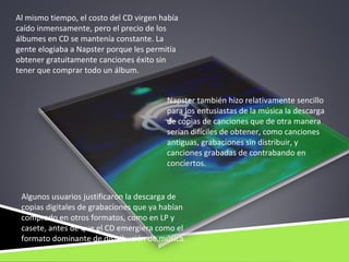 Al mismo tiempo, el costo del CD virgen había
caído inmensamente, pero el precio de los
álbumes en CD se mantenía constante. La
gente elogiaba a Napster porque les permitía
obtener gratuitamente canciones éxito sin
tener que comprar todo un álbum.


                                         Napster también hizo relativamente sencillo
                                         para los entusiastas de la música la descarga
                                         de copias de canciones que de otra manera
                                         serían difíciles de obtener, como canciones
                                         antiguas, grabaciones sin distribuir, y
                                         canciones grabadas de contrabando en
                                         conciertos.


 Algunos usuarios justificaron la descarga de
 copias digitales de grabaciones que ya habían
 comprado en otros formatos, como en LP y
 casete, antes de que el CD emergiera como el
 formato dominante de distribución de música.
 