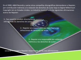 En el 2000, A&M Records y varias otras compañías discográficas demandaron a Napster,
por contribución indirecta a la violación de derechos de autor bajo la Digital Millennium
Copyright Act en Estados Unidos. La industria musical haría las siguientes afirmaciones
acerca de Napster:


1.- Sus usuarios estaban directamente
infringiendo los derechos de autor.


                     2.- Napster era responsable por contribuir a las
                     infracciones de derechos de autor.



                               3.- Napster era responsable por violación
                               indirecta a los derechos de autor.



  La corte encontró a Napster responsable de las tres afirmaciones
 