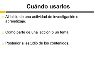 Cuándo usarlos
 Al inicio de una actividad de investigación o
aprendizaje.
 Como parte de una lección o un tema.
 Posterior al estudio de los contenidos.
 