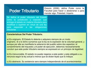 Ossorio (2006), define Poder como la
Facultad para hacer o abstenerse o para
mandar algo. Potestad. Imperio
Se define el poder tributario del Estado
como la jurisdicción y coacción que
entrega el estado en materia tributaria para
modificar o suprimir en virtud de una ley
para responder a las obligaciones
tributarias
Características Del Poder Tributario.
a) Es originario. El Estado lo detenta o adquiere siempre de un modo
originario. Si a lo dicho sumamos que la ley es la expresión de la voluntad general, y
aunque por ella se manifiesta la soberanía del pueblo sobre dos aspectos: el
consentimiento del impuesto y el poder de ejecución, debemos necesariamente
concluir que este poder tributario siempre se expresará en un principio de legalidad.
b) Es irrenunciable. El estado no puede negarse a este poder y esta obligado a su
renuncia según la ley actual a menos que se dicten leyes que lo indique.
c) Es abstracto. Su existencia sera siempre independiendo de el acontecimientos
Características Del Poder Tributario.
a) Es originario. El Estado lo detenta o adquiere siempre de un modo
originario. Si a lo dicho sumamos que la ley es la expresión de la voluntad general, y
aunque por ella se manifiesta la soberanía del pueblo sobre dos aspectos: el
consentimiento del impuesto y el poder de ejecución, debemos necesariamente
concluir que este poder tributario siempre se expresará en un principio de legalidad.
b) Es irrenunciable. El estado no puede negarse a este poder y esta obligado a su
renuncia según la ley actual a menos que se dicten leyes que lo indique.
c) Es abstracto. Su existencia sera siempre independiendo de el acontecimientos
 