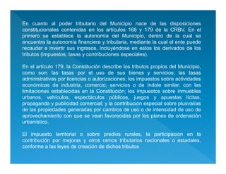 En cuanto al poder tributario del Municipio nace de las disposiciones
constitucionales contenidas en los artículos 168 y 179 de la CRBV. En el
primero se establece la autonomía del Municipio, dentro de la cual se
encuentra la autonomía financiera y tributaria, mediante la cual el ente puede
recaudar e invertir sus ingresos, incluyéndose en estos los derivados de los
tributos (impuestos, tasas y contribuciones especiales).
En el artículo 179, la Constitución describe los tributos propios del Municipio,
como son: las tasas por el uso de sus bienes y servicios; las tasas
administrativas por licencias o autorizaciones; los impuestos sobre actividades
económicas de industria, comercio, servicios o de índole similar; con las
limitaciones establecidas en la Constitución; los impuestos sobre inmuebles
urbanos, vehículos, espectáculos públicos, juegos y apuestas lícitas,
propaganda y publicidad comercial; y la contribución especial sobre plusvalías
de las propiedades generadas por cambios de uso o de intensidad de uso de
aprovechamiento con que se vean favorecidas por los planes de ordenación
urbanístico.
El impuesto territorial o sobre predios rurales, la participación en la
contribución por mejoras y otros ramos tributarios nacionales o estadales,
conforme a las leyes de creación de dichos tributos
 