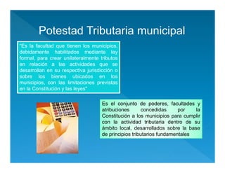 Potestad Tributaria municipal
“Es la facultad que tienen los municipios,
debidamente habilitados mediante ley
formal, para crear unilateralmente tributos
en relación a las actividades que se
desarrollan en su respectiva jurisdicción o
sobre los bienes ubicados en los
municipios, con las limitaciones previstas
en la Constitución y las leyes"
“Es la facultad que tienen los municipios,
debidamente habilitados mediante ley
formal, para crear unilateralmente tributos
en relación a las actividades que se
desarrollan en su respectiva jurisdicción o
sobre los bienes ubicados en los
municipios, con las limitaciones previstas
en la Constitución y las leyes"
Es el conjunto de poderes, facultades y
atribuciones concedidas por la
Constitución a los municipios para cumplir
con la actividad tributaria dentro de su
ámbito local, desarrollados sobre la base
de principios tributarios fundamentales
Es el conjunto de poderes, facultades y
atribuciones concedidas por la
Constitución a los municipios para cumplir
con la actividad tributaria dentro de su
ámbito local, desarrollados sobre la base
de principios tributarios fundamentales
 