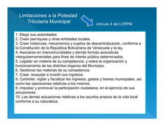 Limitaciones a la Potestad
Tributaria Municipal
1. Elegir sus autoridades.
2. Crear parroquias y otras entidades locales.
3. Crear instancias, mecanismos y sujetos de descentralización, conforme a
la Constitución de la República Bolivariana de Venezuela y la ley.
4. Asociarse en mancomunidades y demás formas asociativas
intergubernamentales para fines de interés público determinados.
5. Legislar en materia de su competencia, y sobre la organización y
funcionamiento de los distintos órganos del Municipio.
6. Gestionar las materias de su competencia.
7. Crear, recaudar e invertir sus ingresos.
8. Controlar, vigilar y fiscalizar los ingresos, gastos y bienes municipales, así
como las operaciones relativas a los mismos.
9. Impulsar y promover la participación ciudadana, en el ejercicio de sus
actuaciones.
10. Las demás actuaciones relativas a los asuntos propios de la vida local
conforme a su naturaleza.
Artículo 4 del LOPPM
 