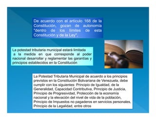 De acuerdo con el artículo 168 de la
Constitución, gozan de autonomía
"dentro de los límites de esta
Constitución y de la Ley",
La potestad tributaria municipal estará limitada
a la medida en que corresponde al poder
nacional desarrollar y reglamentar las garantías y
principios establecidos en la Constitución
La potestad tributaria municipal estará limitada
a la medida en que corresponde al poder
nacional desarrollar y reglamentar las garantías y
principios establecidos en la Constitución
La Potestad Tributaria Municipal de acuerdo a los principios
previstos en la Constitución Bolivariana de Venezuela, debe
cumplir con los siguientes: Principio de Igualdad, de la
Generalidad, Capacidad Contributiva, Principio de Justicia,
Principio de Progresividad, Protección de la economía
nacional y la elevación del nivel de vida de la población,
Principio de Impuestos no pagaderos en servicios personales,
Principio de la Legalidad, entre otros
 