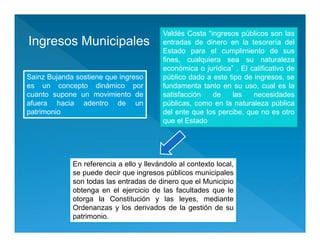 Ingresos Municipales
Valdés Costa “ingresos públicos son las
entradas de dinero en la tesorería del
Estado para el cumplimiento de sus
fines, cualquiera sea su naturaleza
económica o jurídica” . El calificativo de
público dado a este tipo de ingresos, se
fundamenta tanto en su uso, cual es la
satisfacción de las necesidades
públicas, como en la naturaleza pública
del ente que los percibe, que no es otro
que el Estado
Sainz Bujanda sostiene que ingreso
es un concepto dinámico por
cuanto supone un movimiento de
afuera hacia adentro de un
patrimonio
Sainz Bujanda sostiene que ingreso
es un concepto dinámico por
cuanto supone un movimiento de
afuera hacia adentro de un
patrimonio
En referencia a ello y llevándolo al contexto local,
se puede decir que ingresos públicos municipales
son todas las entradas de dinero que el Municipio
obtenga en el ejercicio de las facultades que le
otorga la Constitución y las leyes, mediante
Ordenanzas y los derivados de la gestión de su
patrimonio.
 