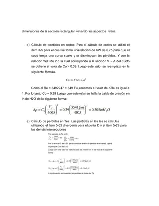 dimensiones de la sección rectangular variando los aspectos ratios.
d) Cálculo de perdidas en codos: Para el cálculo de codos se utilizó el
ítem 3-5 para el cual se toma una relación de r/W de 0.75 para que el
codo tenga una curva suave y se disminuyan las pérdidas. Y con la
relación W/H de 2.5 la cual corresponde a la sección V – A del ducto
se obtiene el valor de Co‘= 0.39. Luego este valor se reemplaza en la
siguiente fórmula.
𝐶𝑜 = 𝐾𝑟𝑒 ∗ 𝐶𝑜′
Como el Re = 3492247 = 349 E4, entonces el valor de KRe es igual a
1. Por lo tanto Co = 0.39 Luego con este valor se halla la caída de presión en
in de H2O de la siguiente forma:
e) Calculo de perdidas en Tes: Las perdidas en las tes se calculas
utilizando el ítem 5-32 divergente para el punto D y el ítem 5-29 para
las demás intersecciones
 